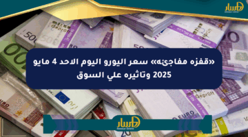 «قفزة مفاجئة» سعر اليورو اليوم الأحد 4 مايو 2025 وتأثيره على السوق